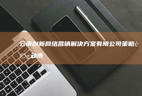 云南创新网络营销解决方案有限公司：策略驱动市场增长